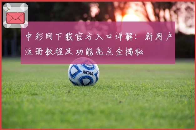 中彩网下载官方入口详解：新用户注册教程及功能亮点全揭秘