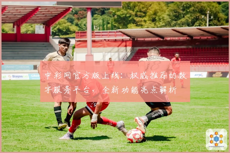 中彩网官方版上线：权威推荐的数字服务平台，全新功能亮点解析