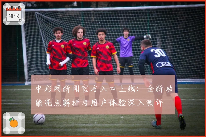 中彩网新闻官方入口上线：全新功能亮点解析与用户体验深入测评