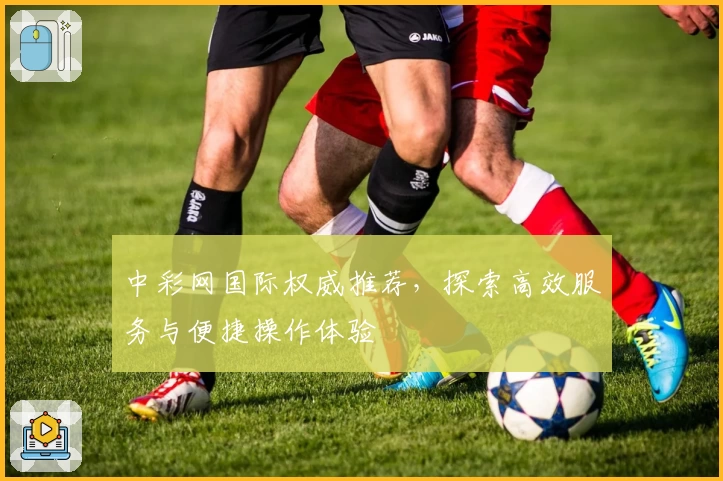 中彩网国际权威推荐，探索高效服务与便捷操作体验