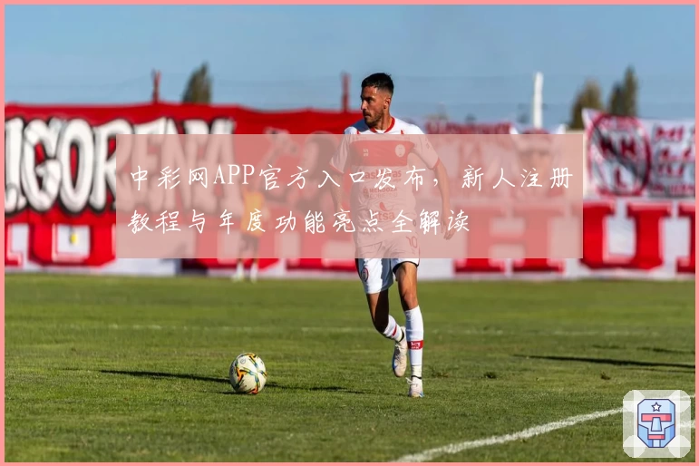 中彩网APP官方入口发布，新人注册教程与年度功能亮点全解读