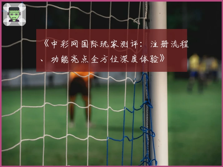 《中彩网国际玩家测评：注册流程、功能亮点全方位深度体验》