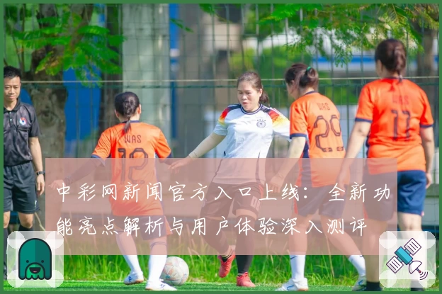 中彩网新闻官方入口上线：全新功能亮点解析与用户体验深入测评