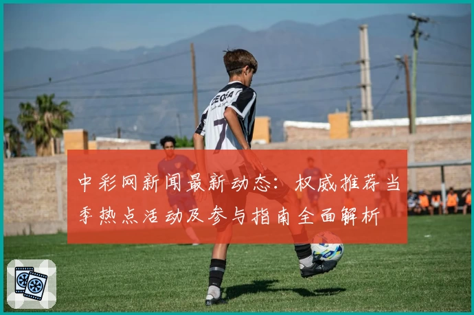 中彩网新闻最新动态：权威推荐当季热点活动及参与指南全面解析