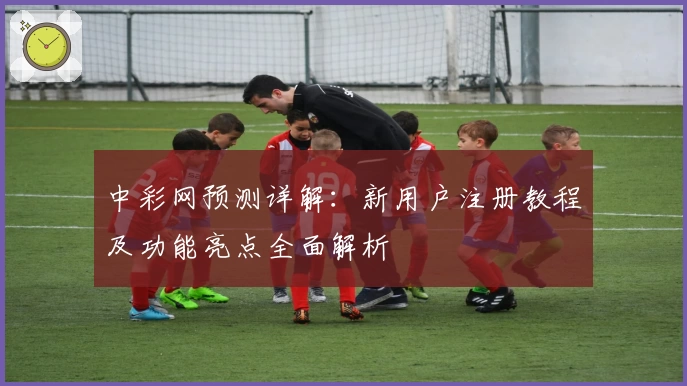 中彩网预测详解：新用户注册教程及功能亮点全面解析