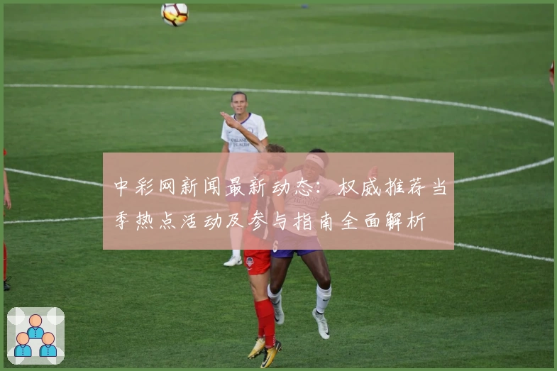 中彩网新闻最新动态:权威推荐当季热点活动及参与指南全面解析