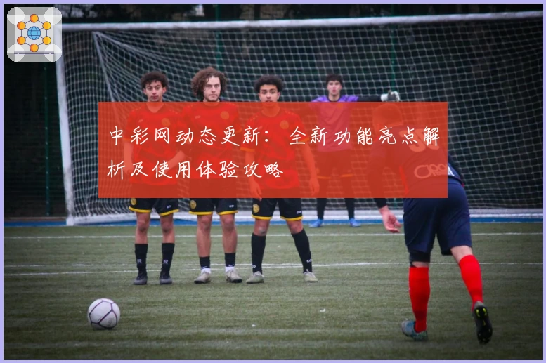 中彩网动态更新:全新功能亮点解析及使用体验攻略