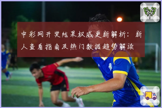 中彩网开奖结果权威更新解析：新人查看指南及热门数据趋势解读