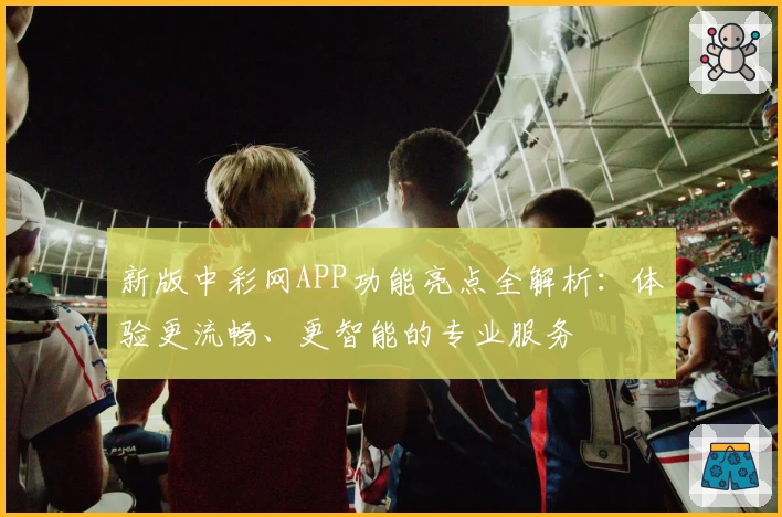 新版中彩网APP功能亮点全解析：体验更流畅、更智能的专业服务