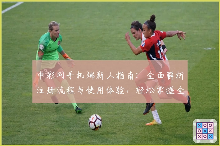 中彩网手机端新人指南：全面解析注册流程与使用体验，轻松掌握全部功能亮点