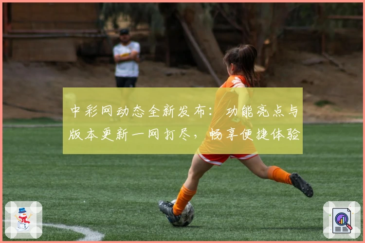 中彩网动态全新发布：功能亮点与版本更新一网打尽，畅享便捷体验