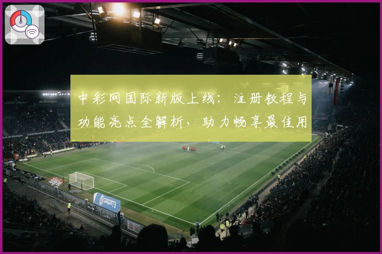 中彩网国际新版上线：注册教程与功能亮点全解析，助力畅享最佳用户体验